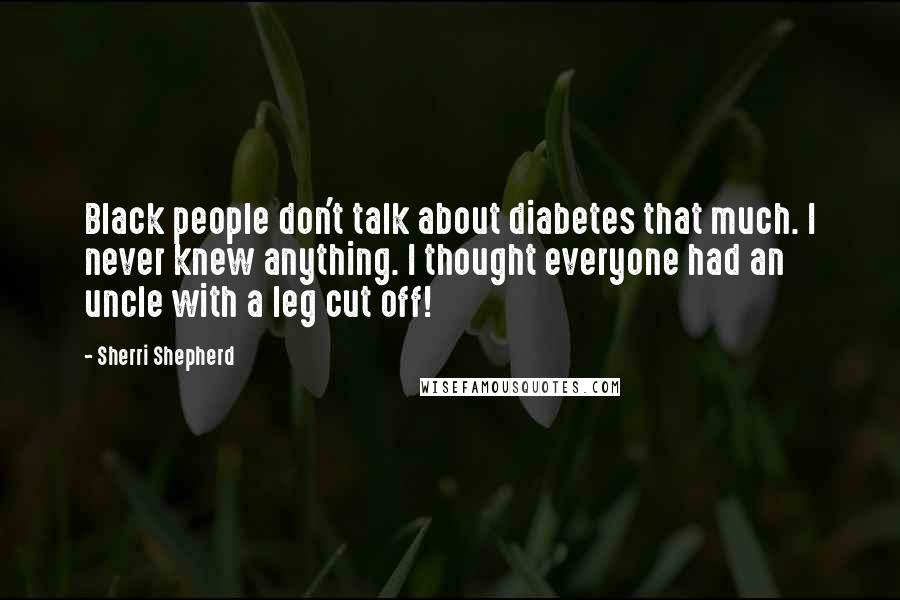 Sherri Shepherd Quotes: Black people don't talk about diabetes that much. I never knew anything. I thought everyone had an uncle with a leg cut off!