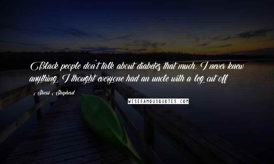 Sherri Shepherd Quotes: Black people don't talk about diabetes that much. I never knew anything. I thought everyone had an uncle with a leg cut off!
