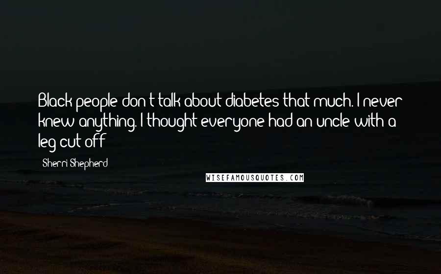 Sherri Shepherd Quotes: Black people don't talk about diabetes that much. I never knew anything. I thought everyone had an uncle with a leg cut off!