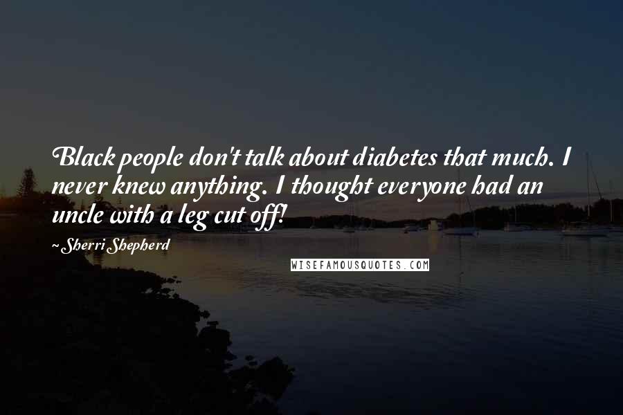 Sherri Shepherd Quotes: Black people don't talk about diabetes that much. I never knew anything. I thought everyone had an uncle with a leg cut off!