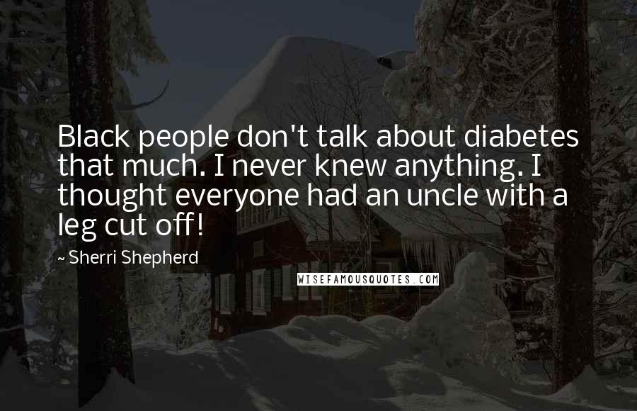 Sherri Shepherd Quotes: Black people don't talk about diabetes that much. I never knew anything. I thought everyone had an uncle with a leg cut off!