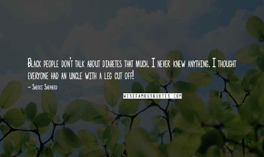 Sherri Shepherd Quotes: Black people don't talk about diabetes that much. I never knew anything. I thought everyone had an uncle with a leg cut off!