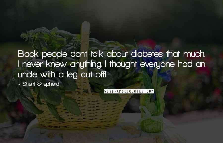 Sherri Shepherd Quotes: Black people don't talk about diabetes that much. I never knew anything. I thought everyone had an uncle with a leg cut off!