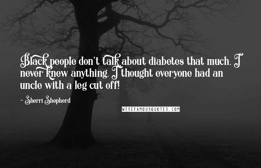 Sherri Shepherd Quotes: Black people don't talk about diabetes that much. I never knew anything. I thought everyone had an uncle with a leg cut off!