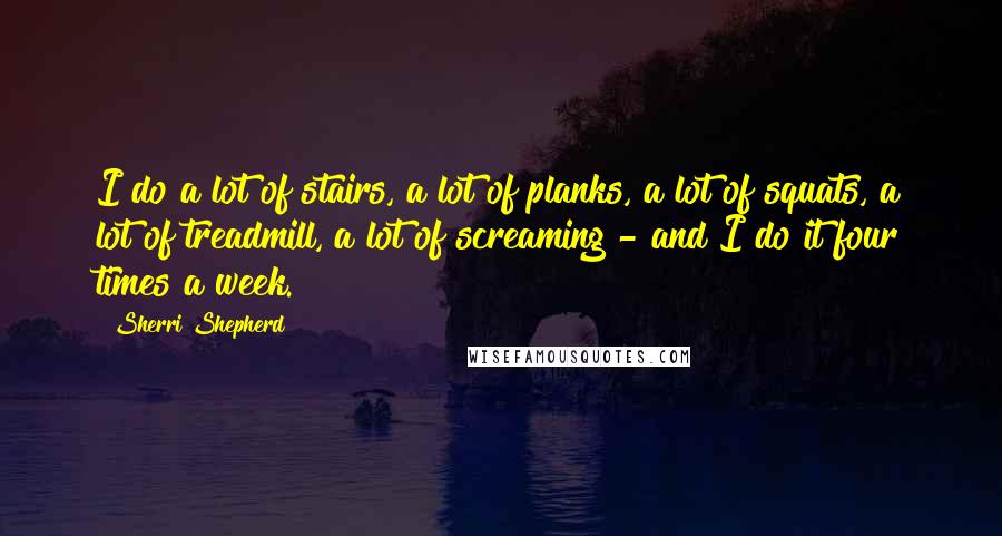 Sherri Shepherd Quotes: I do a lot of stairs, a lot of planks, a lot of squats, a lot of treadmill, a lot of screaming - and I do it four times a week.