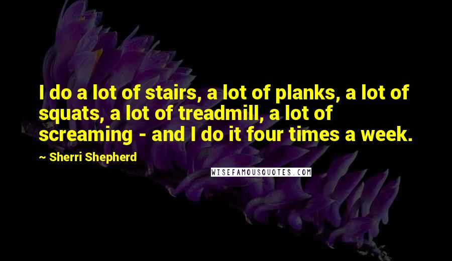 Sherri Shepherd Quotes: I do a lot of stairs, a lot of planks, a lot of squats, a lot of treadmill, a lot of screaming - and I do it four times a week.