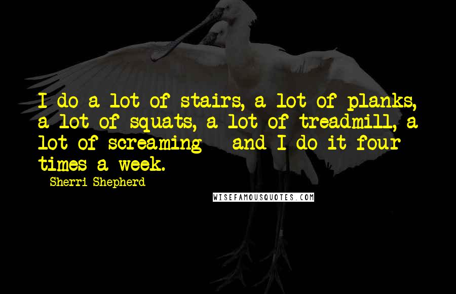 Sherri Shepherd Quotes: I do a lot of stairs, a lot of planks, a lot of squats, a lot of treadmill, a lot of screaming - and I do it four times a week.