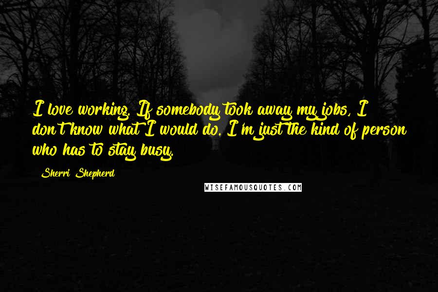 Sherri Shepherd Quotes: I love working. If somebody took away my jobs, I don't know what I would do. I'm just the kind of person who has to stay busy.