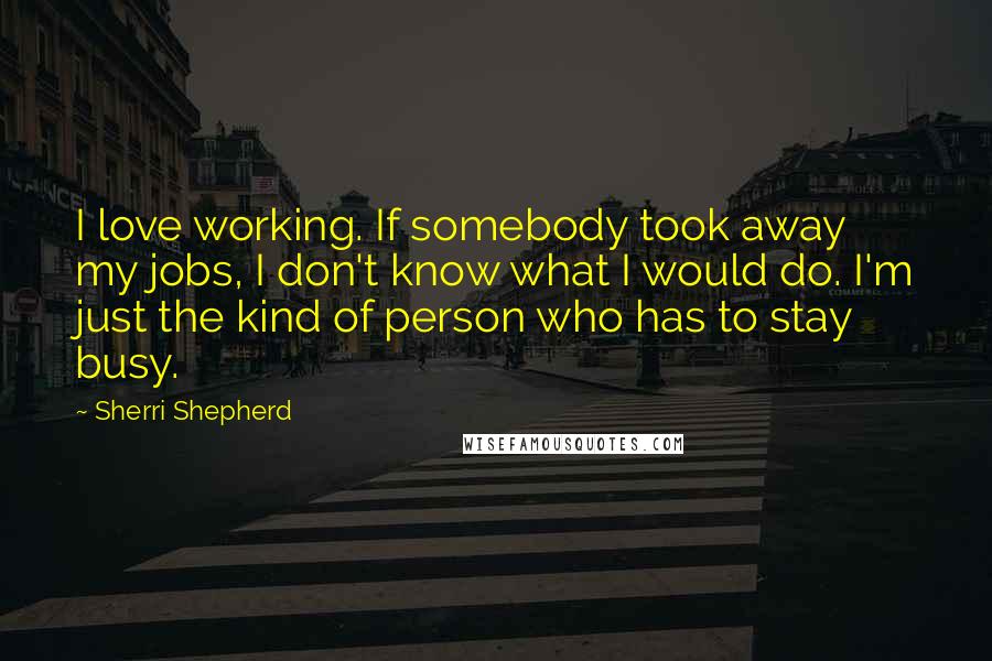 Sherri Shepherd Quotes: I love working. If somebody took away my jobs, I don't know what I would do. I'm just the kind of person who has to stay busy.