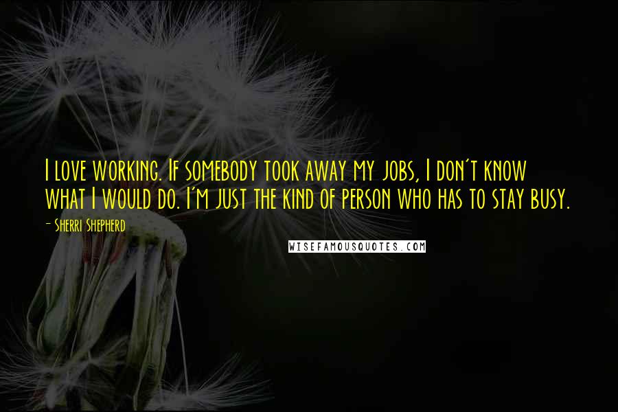 Sherri Shepherd Quotes: I love working. If somebody took away my jobs, I don't know what I would do. I'm just the kind of person who has to stay busy.