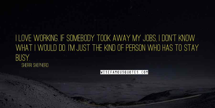 Sherri Shepherd Quotes: I love working. If somebody took away my jobs, I don't know what I would do. I'm just the kind of person who has to stay busy.