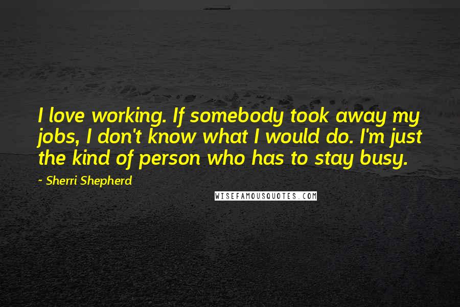 Sherri Shepherd Quotes: I love working. If somebody took away my jobs, I don't know what I would do. I'm just the kind of person who has to stay busy.