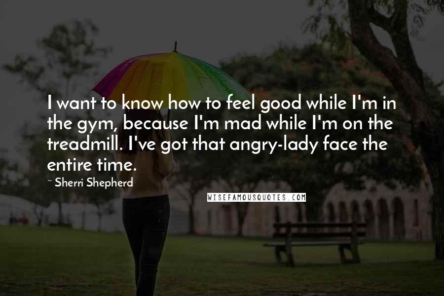 Sherri Shepherd Quotes: I want to know how to feel good while I'm in the gym, because I'm mad while I'm on the treadmill. I've got that angry-lady face the entire time.