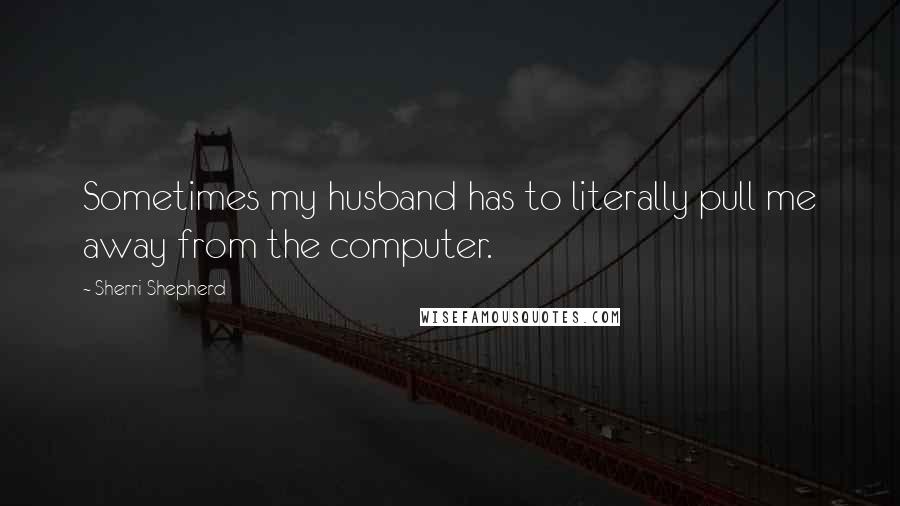 Sherri Shepherd Quotes: Sometimes my husband has to literally pull me away from the computer.