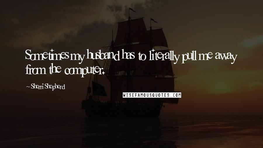 Sherri Shepherd Quotes: Sometimes my husband has to literally pull me away from the computer.