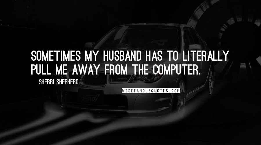Sherri Shepherd Quotes: Sometimes my husband has to literally pull me away from the computer.