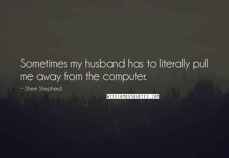 Sherri Shepherd Quotes: Sometimes my husband has to literally pull me away from the computer.