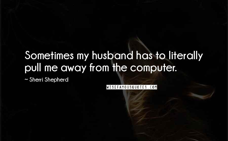 Sherri Shepherd Quotes: Sometimes my husband has to literally pull me away from the computer.