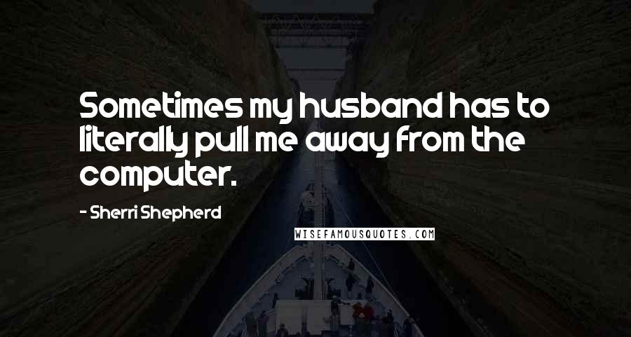 Sherri Shepherd Quotes: Sometimes my husband has to literally pull me away from the computer.