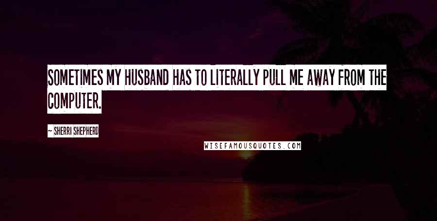 Sherri Shepherd Quotes: Sometimes my husband has to literally pull me away from the computer.