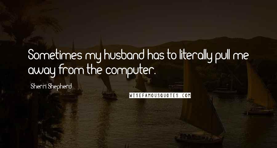 Sherri Shepherd Quotes: Sometimes my husband has to literally pull me away from the computer.