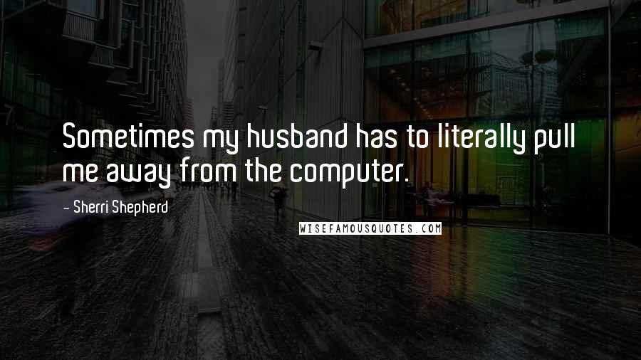 Sherri Shepherd Quotes: Sometimes my husband has to literally pull me away from the computer.