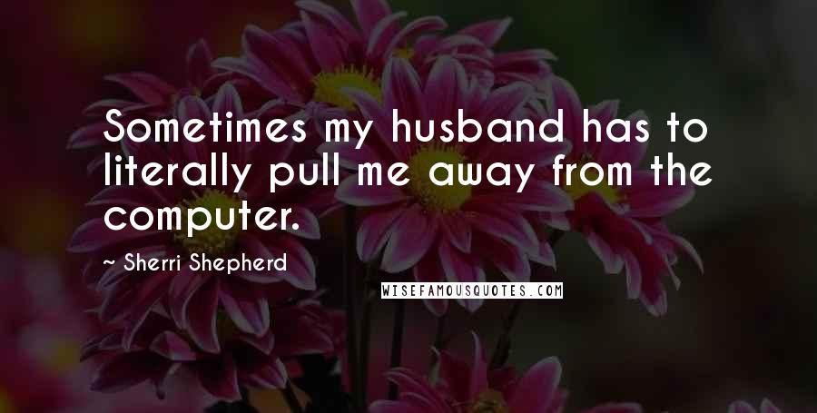 Sherri Shepherd Quotes: Sometimes my husband has to literally pull me away from the computer.