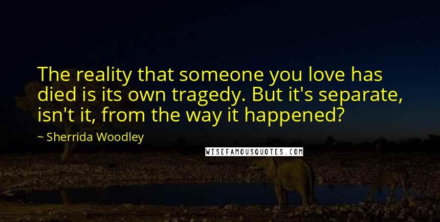 Sherrida Woodley Quotes: The reality that someone you love has died is its own tragedy. But it's separate, isn't it, from the way it happened?