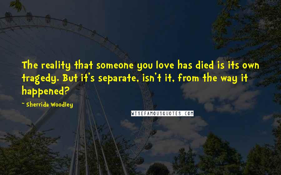 Sherrida Woodley Quotes: The reality that someone you love has died is its own tragedy. But it's separate, isn't it, from the way it happened?