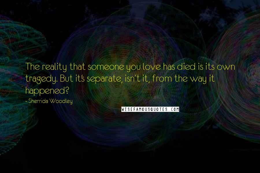 Sherrida Woodley Quotes: The reality that someone you love has died is its own tragedy. But it's separate, isn't it, from the way it happened?
