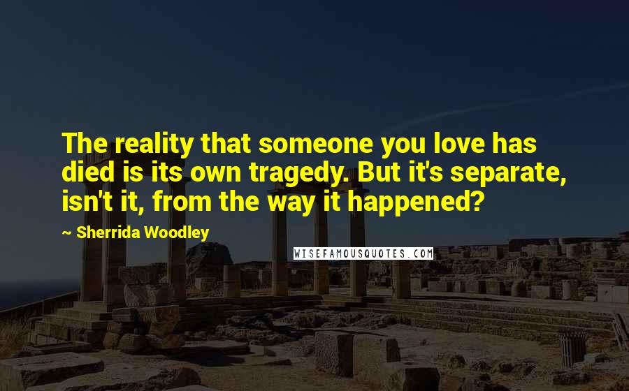 Sherrida Woodley Quotes: The reality that someone you love has died is its own tragedy. But it's separate, isn't it, from the way it happened?