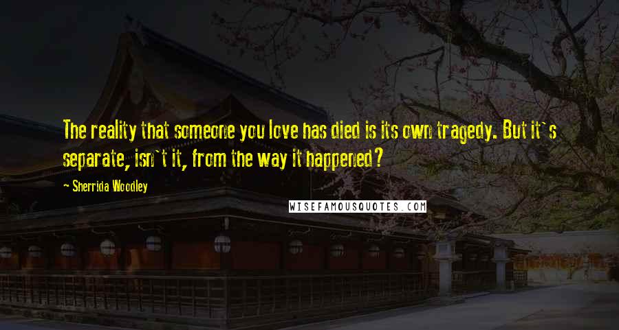 Sherrida Woodley Quotes: The reality that someone you love has died is its own tragedy. But it's separate, isn't it, from the way it happened?