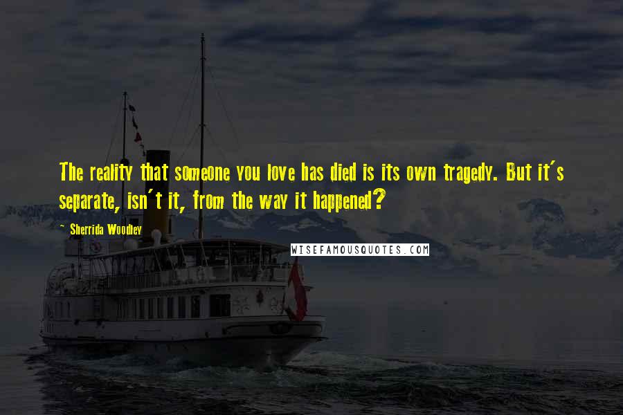 Sherrida Woodley Quotes: The reality that someone you love has died is its own tragedy. But it's separate, isn't it, from the way it happened?