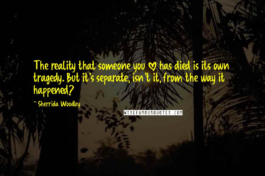 Sherrida Woodley Quotes: The reality that someone you love has died is its own tragedy. But it's separate, isn't it, from the way it happened?