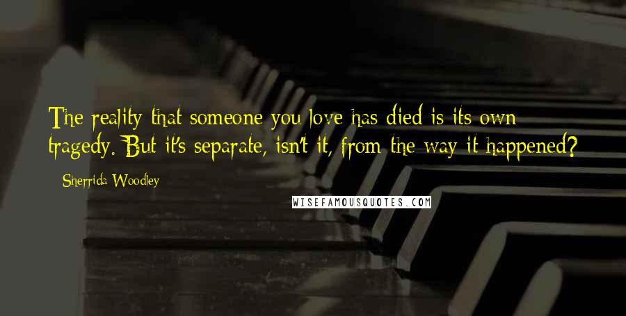 Sherrida Woodley Quotes: The reality that someone you love has died is its own tragedy. But it's separate, isn't it, from the way it happened?