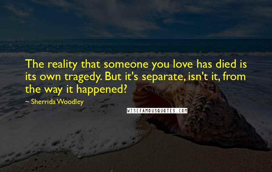 Sherrida Woodley Quotes: The reality that someone you love has died is its own tragedy. But it's separate, isn't it, from the way it happened?