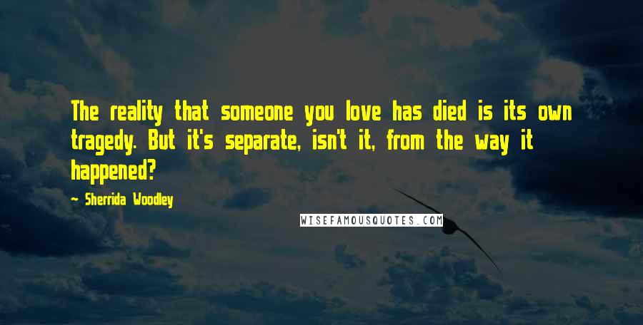 Sherrida Woodley Quotes: The reality that someone you love has died is its own tragedy. But it's separate, isn't it, from the way it happened?