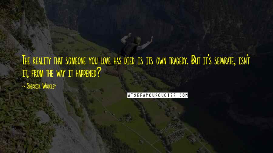 Sherrida Woodley Quotes: The reality that someone you love has died is its own tragedy. But it's separate, isn't it, from the way it happened?