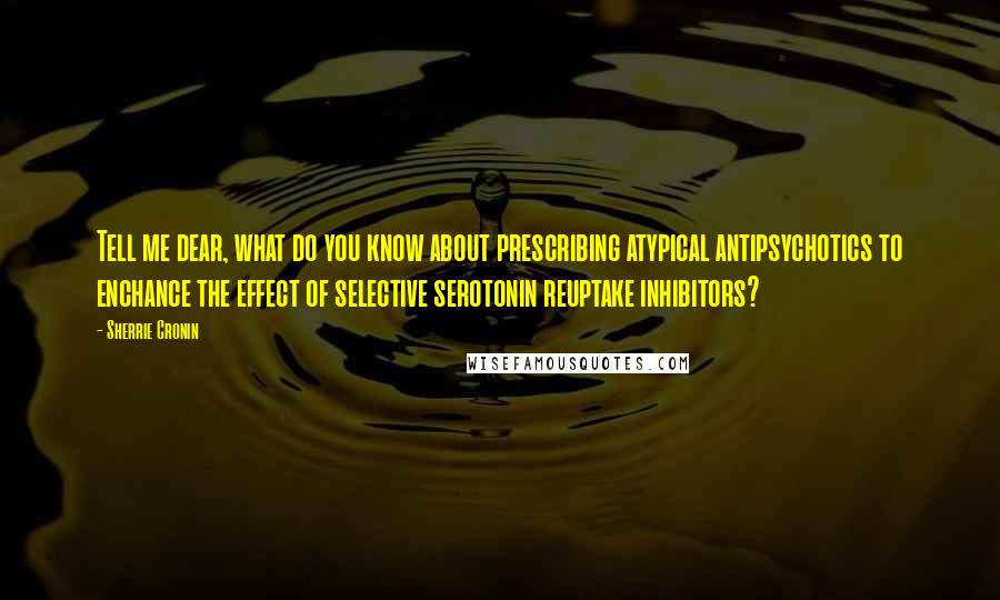 Sherrie Cronin Quotes: Tell me dear, what do you know about prescribing atypical antipsychotics to enchance the effect of selective serotonin reuptake inhibitors?