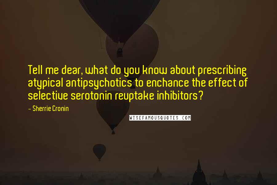 Sherrie Cronin Quotes: Tell me dear, what do you know about prescribing atypical antipsychotics to enchance the effect of selective serotonin reuptake inhibitors?