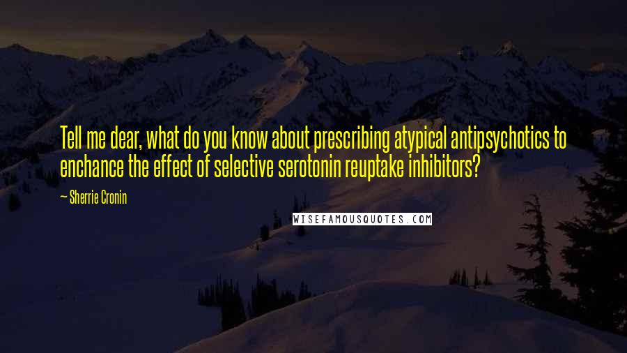 Sherrie Cronin Quotes: Tell me dear, what do you know about prescribing atypical antipsychotics to enchance the effect of selective serotonin reuptake inhibitors?