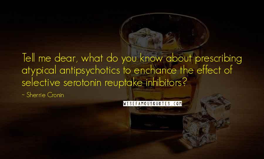 Sherrie Cronin Quotes: Tell me dear, what do you know about prescribing atypical antipsychotics to enchance the effect of selective serotonin reuptake inhibitors?