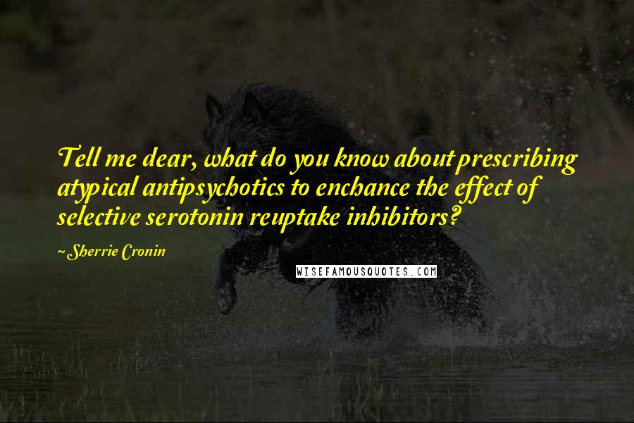 Sherrie Cronin Quotes: Tell me dear, what do you know about prescribing atypical antipsychotics to enchance the effect of selective serotonin reuptake inhibitors?