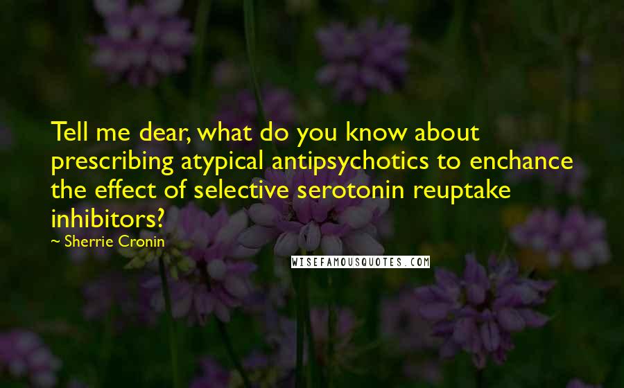 Sherrie Cronin Quotes: Tell me dear, what do you know about prescribing atypical antipsychotics to enchance the effect of selective serotonin reuptake inhibitors?