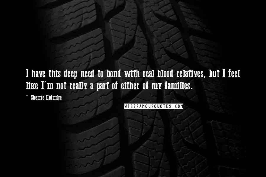 Sherrie Eldridge Quotes: I have this deep need to bond with real blood relatives, but I feel like I'm not really a part of either of my families.