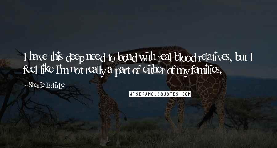 Sherrie Eldridge Quotes: I have this deep need to bond with real blood relatives, but I feel like I'm not really a part of either of my families.