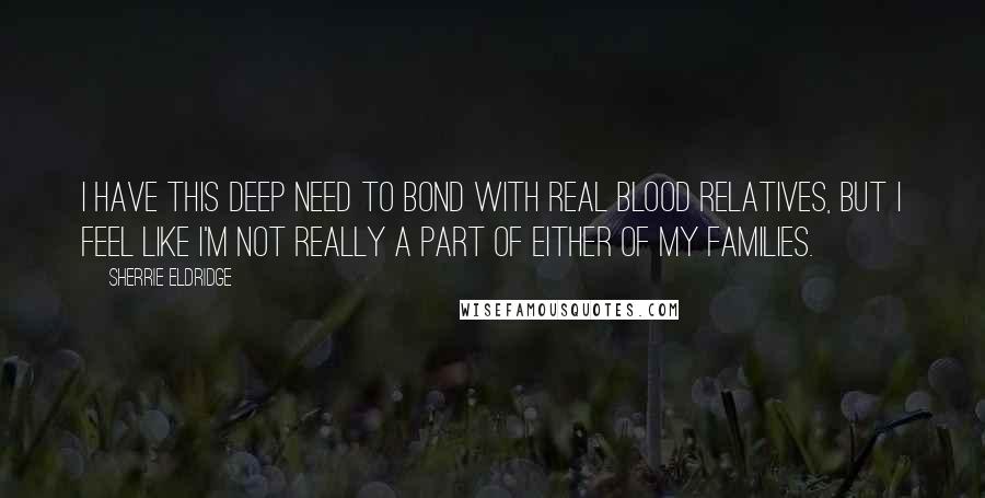 Sherrie Eldridge Quotes: I have this deep need to bond with real blood relatives, but I feel like I'm not really a part of either of my families.