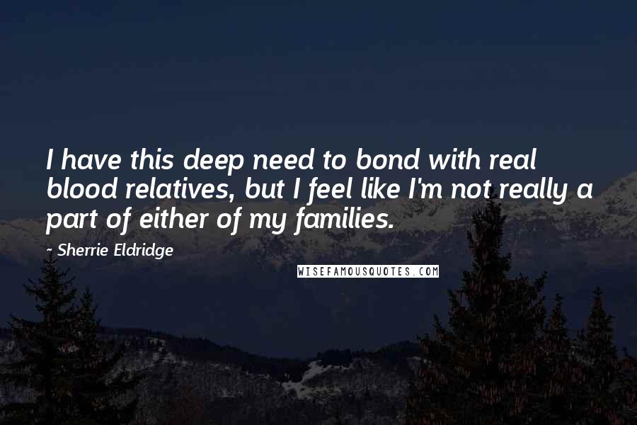 Sherrie Eldridge Quotes: I have this deep need to bond with real blood relatives, but I feel like I'm not really a part of either of my families.