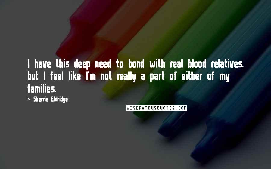 Sherrie Eldridge Quotes: I have this deep need to bond with real blood relatives, but I feel like I'm not really a part of either of my families.