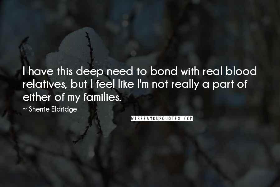 Sherrie Eldridge Quotes: I have this deep need to bond with real blood relatives, but I feel like I'm not really a part of either of my families.